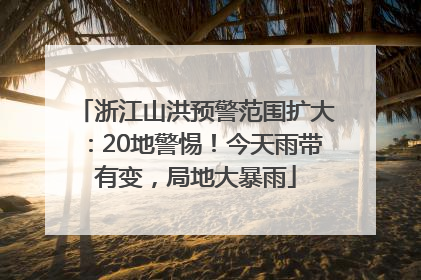 浙江山洪预警范围扩大：20地警惕！今天雨带有变，局地大暴雨