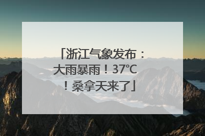 浙江气象发布：大雨暴雨！37℃！桑拿天来了