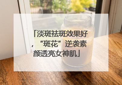 淡斑祛斑效果好，“斑花”逆袭素颜透亮女神肌