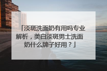 淡斑洗面奶有用吗专业解析，美白淡斑男士洗面奶什么牌子好用？