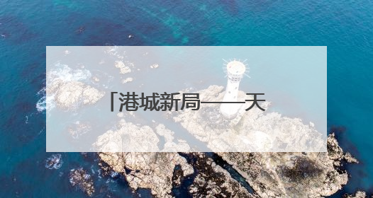 港城新局——天津建设现代海洋城市成果综述