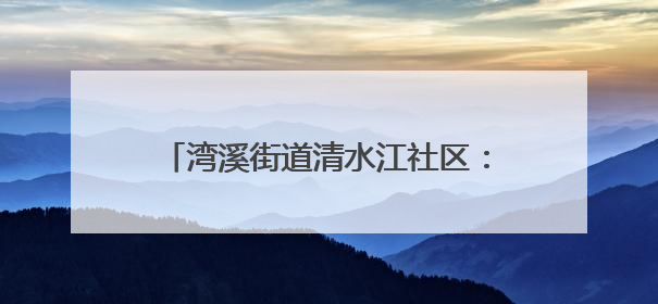 湾溪街道清水江社区：网格员化身“多面手”织密“民生幸福网”