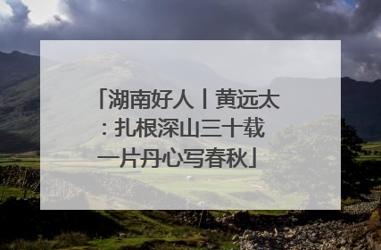 湖南好人丨黄远太：扎根深山三十载 一片丹心写春秋
