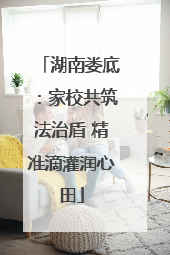 湖南娄底：家校共筑法治盾 精准滴灌润心田