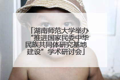 湖南师范大学举办“推进国家民委中华民族共同体研究基地建设”学术研讨会