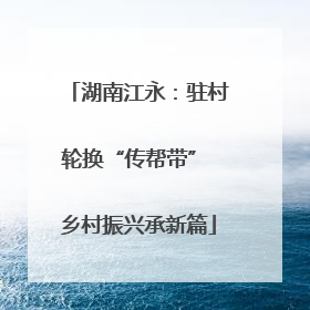 湖南江永：驻村轮换“传帮带” 乡村振兴承新篇
