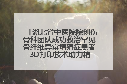 湖北省中医院院创伤骨科团队成功救治罕见骨纤维异常增殖症患者 3D打印技术助力精准矫形手术