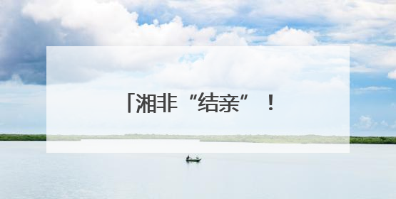 湘非“结亲”！湖南八市与非洲九城缔结友好城市