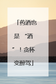 药酒也是 “酒”！贪杯变醉驾