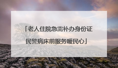 老人住院急需补办身份证 民警病床前服务暖民心