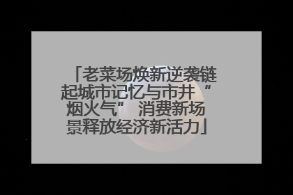 老菜场焕新逆袭链起城市记忆与市井“烟火气” 消费新场景释放经济新活力