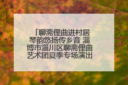 聊斋俚曲进村居 琴韵悠扬传乡音 淄博市淄川区聊斋俚曲艺术团夏季专场演出在杏园子村举行