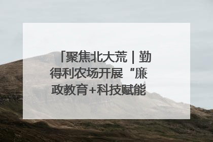 聚焦北大荒｜勤得利农场开展“廉政教育+科技赋能”主题党日活动