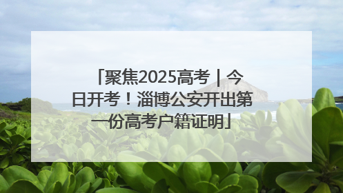 聚焦2025高考｜今日开考！淄博公安开出第一份高考户籍证明
