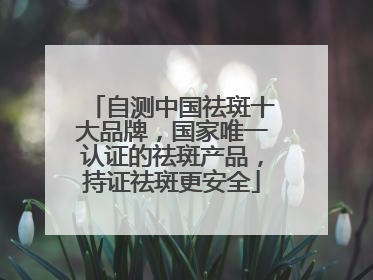 自测中国祛斑十大品牌，国家唯一认证的祛斑产品，持证祛斑更安全