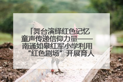 舞台演绎红色记忆 童声传递信仰力量——南通如皋红军小学利用“红色剧场”开展育人实践活动纪实