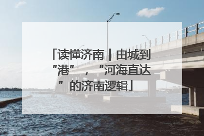 读懂济南｜由城到“港”，“河海直达”的济南逻辑