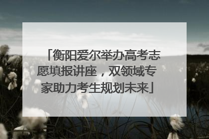 衡阳爱尔举办高考志愿填报讲座，双领域专家助力考生规划未来