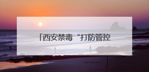 西安禁毒“打防管控宣”并举 成功入围全国禁毒示范城市