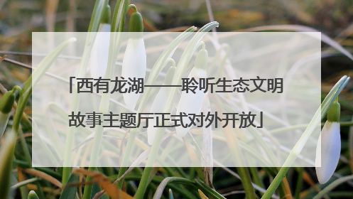 西有龙湖——聆听生态文明故事主题厅正式对外开放
