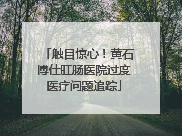 触目惊心！黄石博仕肛肠医院过度医疗问题追踪