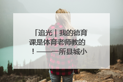 追光｜我的德育课是体育老师教的！——一所县城小学的思政课改革
