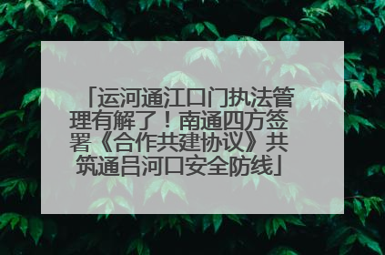 运河通江口门执法管理有解了！南通四方签署《合作共建协议》共筑通吕河口安全防线