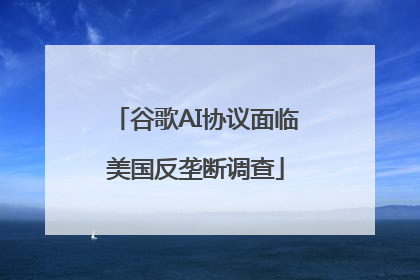 谷歌AI协议面临美国反垄断调查