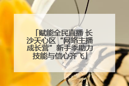 赋能全民直播 长沙天心区“网络主播成长营”新手季助力技能与信心齐飞