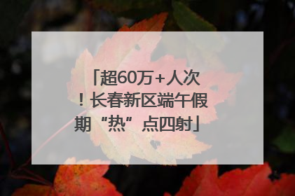 超60万+人次！长春新区端午假期“热”点四射