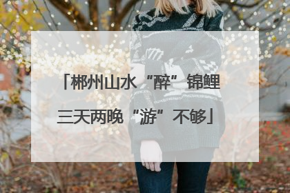 郴州山水“醉”锦鲤 三天两晚“游”不够