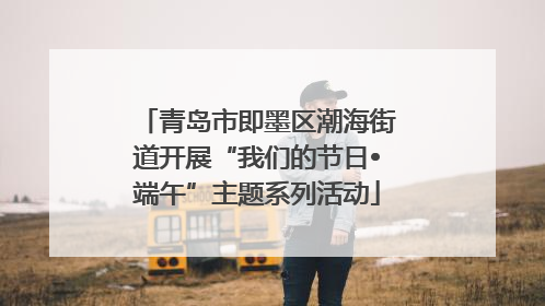 青岛市即墨区潮海街道开展“我们的节日•端午”主题系列活动