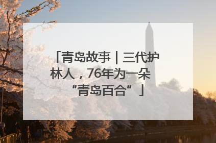 青岛故事｜三代护林人，76年为一朵“青岛百合”