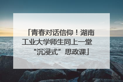 青春对话信仰！湖南工业大学师生同上一堂“沉浸式”思政课