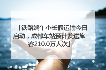 铁路端午小长假运输今日启动，成都车站预计发送旅客210.0万人次