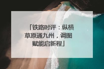 铁路时评：纵横草原通九州，调图赋能启新程