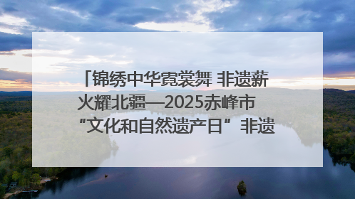 锦绣中华霓裳舞 非遗薪火耀北疆—2025赤峰市“文化和自然遗产日”非遗宣传展示活动纪实