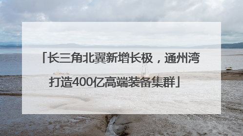 长三角北翼新增长极，通州湾打造400亿高端装备集群