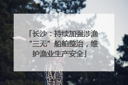 长沙：持续加强涉渔“三无”船舶整治，维护渔业生产安全