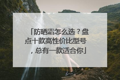 防晒霜怎么选？盘点十款高性价比型号，总有一款适合你