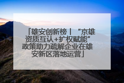 雄安创新榜丨“京雄资质互认+扩权赋能”政策助力疏解企业在雄安新区落地运营