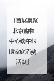 首展集聚 北京购物中心端午假期家庭消费活跃