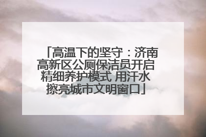高温下的坚守：济南高新区公厕保洁员开启精细养护模式 用汗水擦亮城市文明窗口