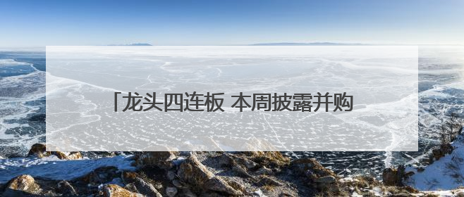 龙头四连板 本周披露并购重组进展的A股名单一览