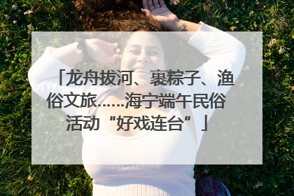 龙舟拔河、裹粽子、渔俗文旅……海宁端午民俗活动“好戏连台”