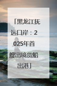 黑龙江抚远口岸：2025年首艘出境货船出港