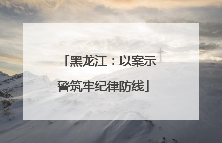 黑龙江：以案示警筑牢纪律防线