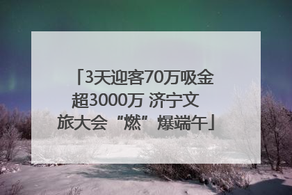 3天迎客70万吸金超3000万 济宁文旅大会“燃”爆端午