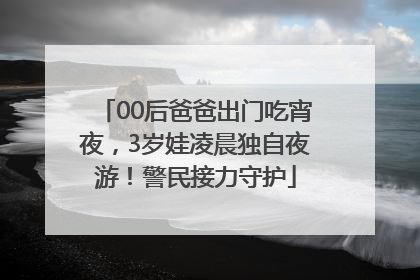 00后爸爸出门吃宵夜，3岁娃凌晨独自夜游！警民接力守护