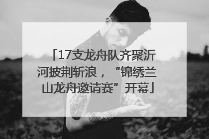 17支龙舟队齐聚沂河披荆斩浪，“锦绣兰山龙舟邀请赛”开幕